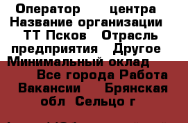 Оператор Call-центра › Название организации ­ ТТ-Псков › Отрасль предприятия ­ Другое › Минимальный оклад ­ 17 000 - Все города Работа » Вакансии   . Брянская обл.,Сельцо г.